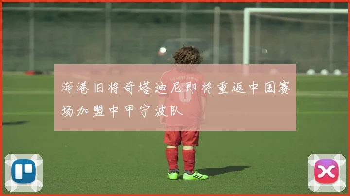 海港旧将奇塔迪尼即将重返中国赛场加盟中甲宁波队