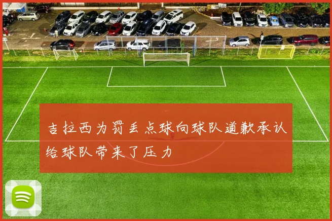 吉拉西为罚丢点球向球队道歉承认给球队带来了压力