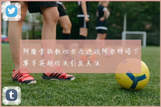 阿隆索执教切尔西迎战阿尔特塔下赛季英超对决引发关注
