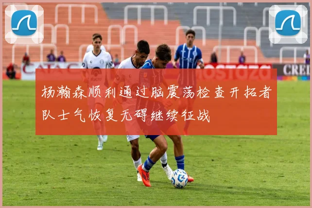 杨瀚森顺利通过脑震荡检查开拓者队士气恢复无碍继续征战