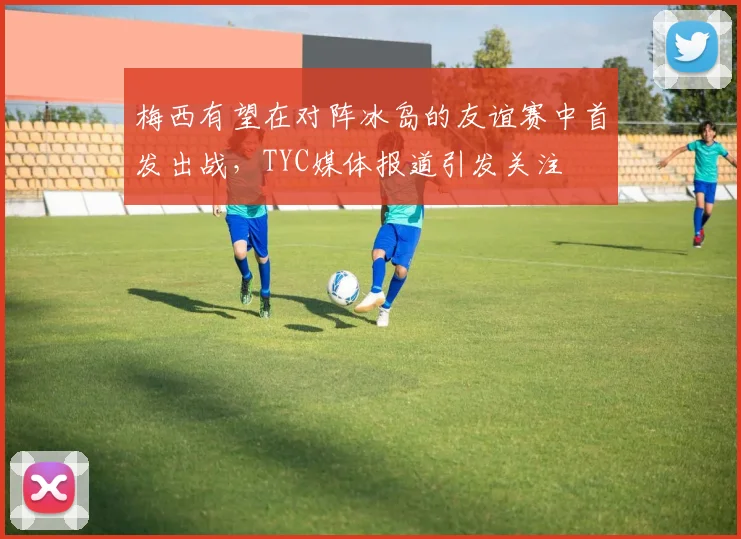梅西有望在对阵冰岛的友谊赛中首发出战，TYC媒体报道引发关注