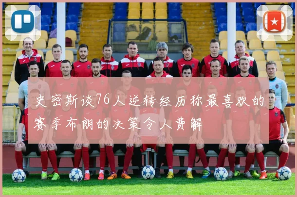 史密斯谈76人逆转经历称最喜欢的赛季布朗的决策令人费解
