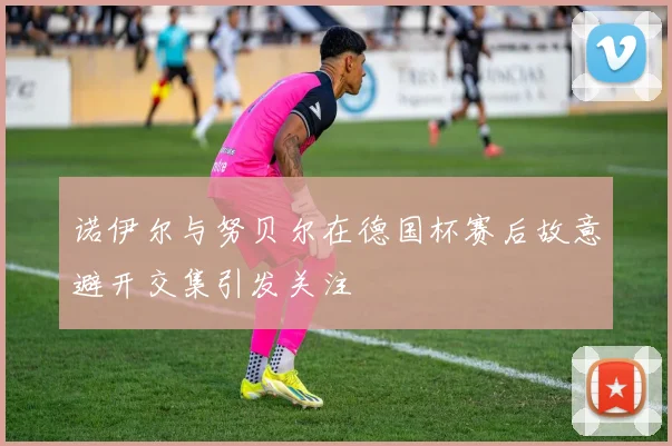 诺伊尔与努贝尔在德国杯赛后故意避开交集引发关注