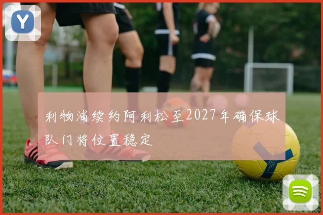 利物浦续约阿利松至2027年确保球队门将位置稳定