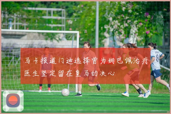 马卡报道门迪选择曾为姆巴佩治疗医生坚定留在皇马的决心