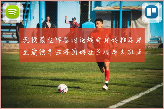 现役最佳阵容讨论埃奇库姆推荐库里爱德华兹塔图姆杜兰特与文班亚马