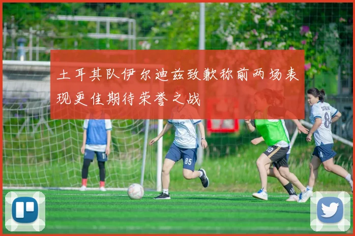 土耳其队伊尔迪兹致歉称前两场表现更佳期待荣誉之战