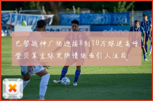 巴黎战神广场迎接8到10万球迷高呼登贝莱金球奖热情场面引人注目