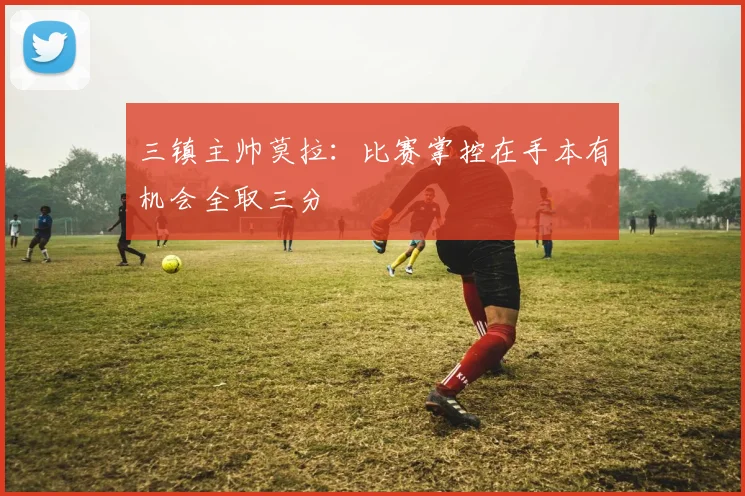 三镇主帅莫拉：比赛掌控在手本有机会全取三分
