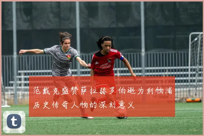 范戴克盛赞萨拉赫罗伯逊为利物浦历史传奇人物的深刻意义