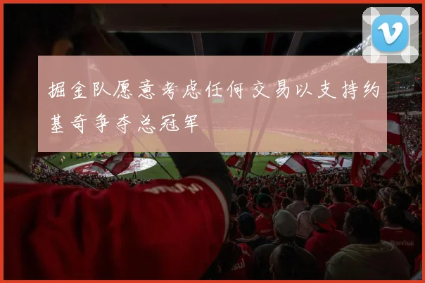 掘金队愿意考虑任何交易以支持约基奇争夺总冠军