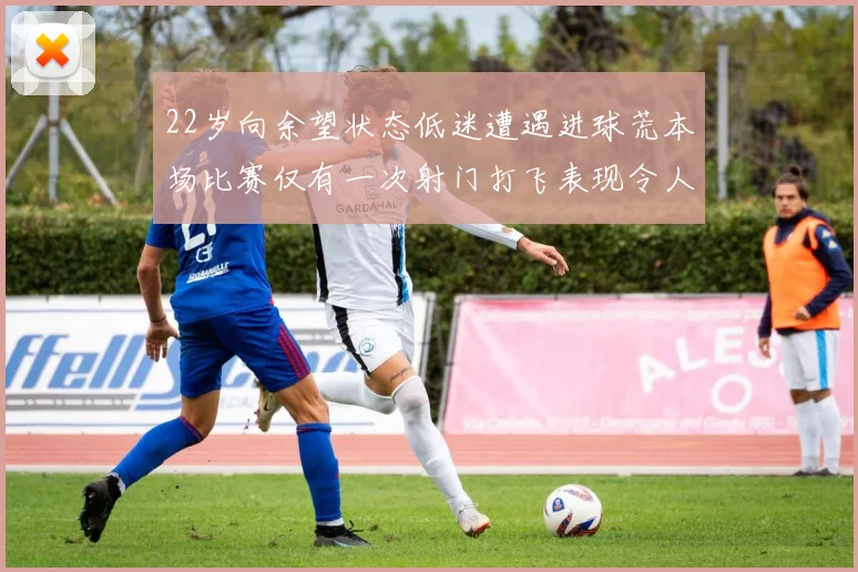 22岁向余望状态低迷遭遇进球荒本场比赛仅有一次射门打飞表现令人失望