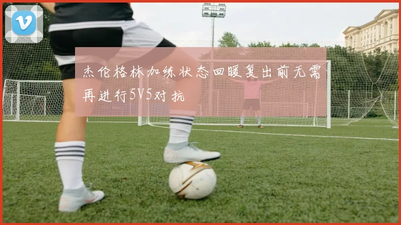 杰伦格林加练状态回暖复出前无需再进行5V5对抗