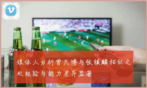 媒体人分析曾凡博与张镇麟相似之处经验与能力差异显著