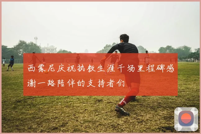 西蒙尼庆祝执教生涯千场里程碑感谢一路陪伴的支持者们