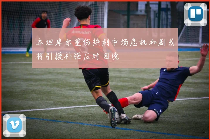 本坦库尔重伤热刺中场危机加剧或将引援补强应对困境