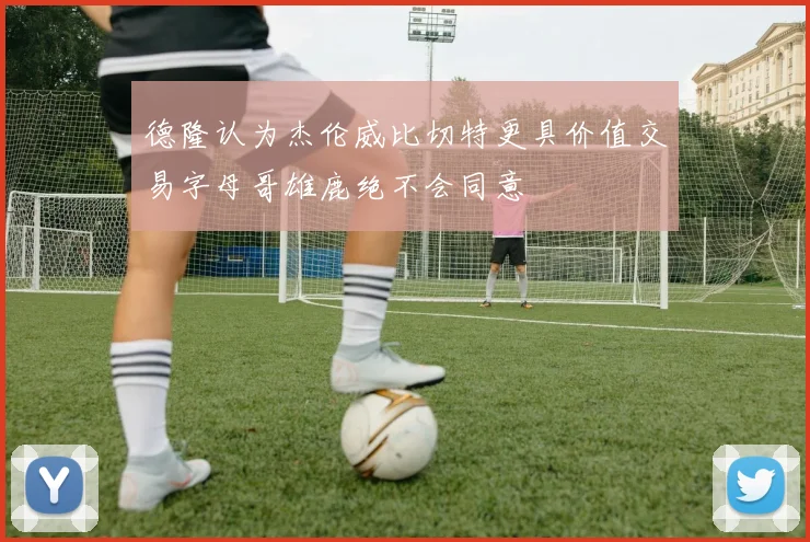德隆认为杰伦威比切特更具价值交易字母哥雄鹿绝不会同意