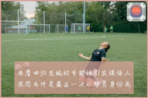 老詹回归克城的可能性引发媒体人深思或许是最后一次以球员身份亮相