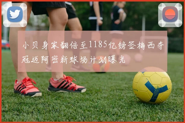 小贝身家翻倍至1185亿镑签梅西夺冠迈阿密新球场计划曝光