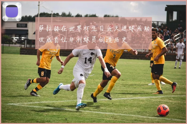 萨拉赫在世界杯生日当天进球或助攻成首位非洲球员创造历史