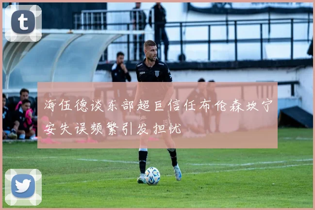 海伍德谈东部超巨信任布伦森坎宁安失误频繁引发担忧